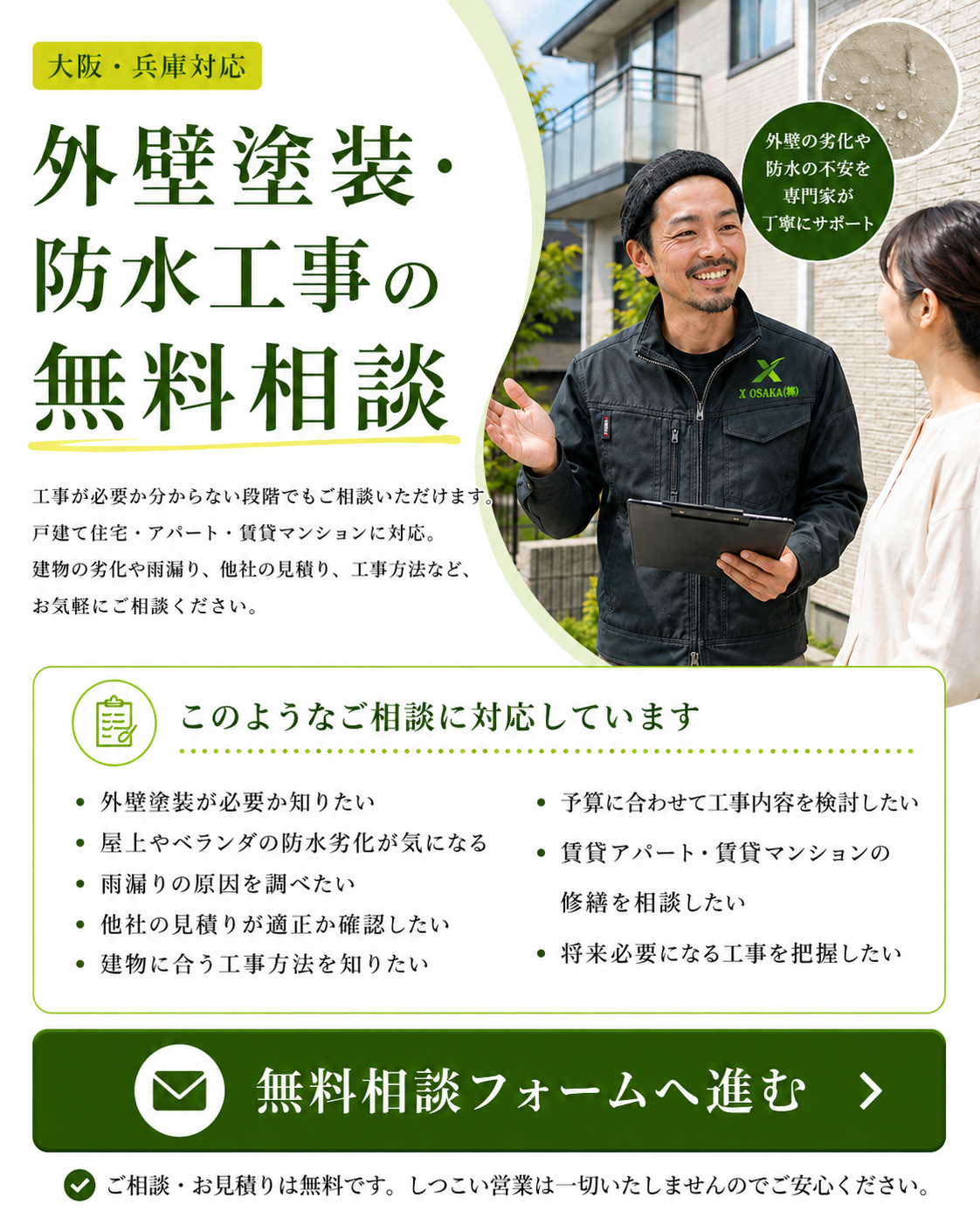 ■外壁塗装・防水工事の無料相談｜大阪・兵庫 外壁塗装や防水工事が必要か分からない段階でもご相談いただけます。 建物の劣化、雨漏り、他社のお見積り、工事方法などについて、分かる範囲でお知らせください。 戸建て住宅だけでなく、アパート・賃貸マンションにも対応しています。 写真や見積書を添付してご相談いただけます。 ［無料相談フォームへ進む］ ■このようなご相談に対応しています ・外壁塗装が必要か知りたい ・屋上やベランダの防水劣化が気になる ・雨漏りの原因を調べたい ・他社の見積りが適正か確認したい ・建物に合う工事方法を知りたい ・予算に合わせて工事内容を検討したい ・アパート・賃貸マンションの修繕を相談したい ・将来必要になる工事を把握したい ・0円リフォームを利用できるか確認したい まだ工事を依頼するか決めていない方もご利用いただけます。